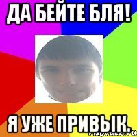 Да бейте бля! Я уже привык.