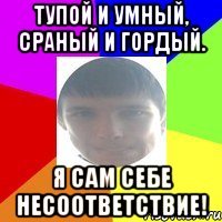Тупой и умный, сраный и гордый. Я сам себе несоответствие!