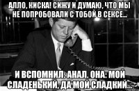 Алло, киска! Сижу и думаю, что мы не попробовали с тобой в сексе... И вспомнил: Анал. Она: мой сладенький, да мой сладкий...
