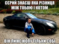 Сєрий знаєш яка різниця між тобою і котом він лиже жопу тільки собі