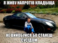 я живу напротів кладбіща не вийобуйся бо станеш сусідом
