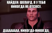 кайден: шепард, я у тебя никогда не отсосу. даааааааа, никогда-никогда.
