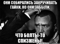 Они собирались закручивать гайки, но они забыли, что болты-то спизжены!