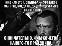 Мне кажется, свадьба — это такое занятие, когда люди друг друга уже так заебали окончательно, и им хочется какого-то праздника.