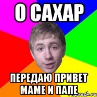 О сахар передаю привет маме и папе