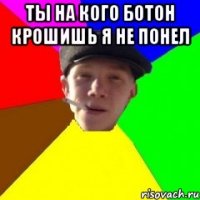 Ты на кого ботон крошишь я не понел 