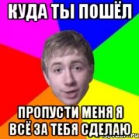 Куда ты пошёл пропусти меня я всё за тебя сделаю