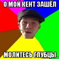 О мой кент зашёл молитесь глубцы