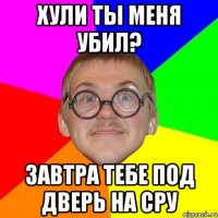 Хули ты меня убил? Завтра тебе под дверь на сру