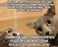 - "В Белом доме признали факт поездки директора ЦРУ в Киев" -"Обама призвал Путина прекратить поддержку активистов на юго-востоке Украины" -"Обама призвал Путина прекратить поддержку активистов на юго-востоке Украины" ШТА?