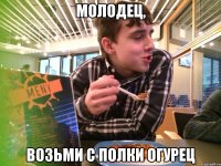 МОЛОДЕЦ, ВОЗЬМИ С ПОЛКИ ОГУРЕЦ