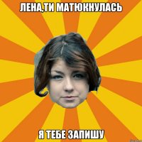 Лена,ти матюкнулась я тебе запишу