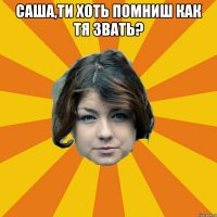 Саша,ти хоть помниш как тя звать? 