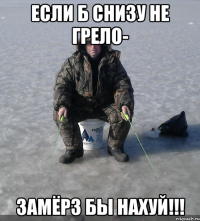 если б снизу не грело- замёрз бы нахуй!!!