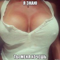 я знаю ты меня хочешь