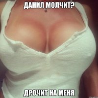 Данил молчит? дрочит на меня