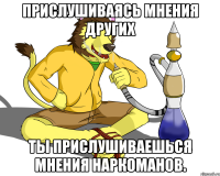 Прислушиваясь мнения других ты прислушиваешься мнения наркоманов.