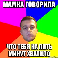 Мамка говорила что тебя на пять минут хватило