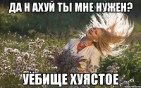 да н ахуй ты мне нужен? уёбище хуястое