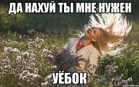 да нахуй ты мне нужен уёбок