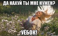да нахуй ты мне нужен? уёбок!