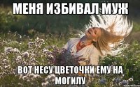 меня избивал муж вот несу цветочки ему на могилу
