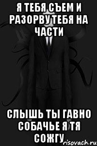 Я ТЕБЯ СЪЕМ и разорву ТЕБЯ НА ЧАСТИ СЛЫШЬ ТЫ ГАВНО СОБАЧЬЕ Я ТЯ СОЖГУ