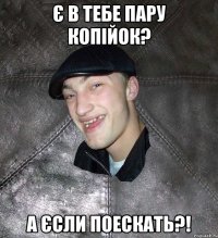 Є в тебе пару копійок? А єсли поескать?!