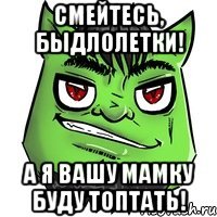 Смейтесь, быдлолетки! А я вашу мамку буду топтать!