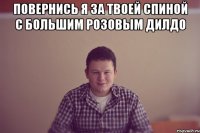 Повернись я за твоей спиной с большим розовым дилдо 