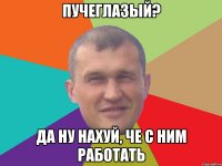 Пучеглазый? Да ну нахуй, че с ним работать