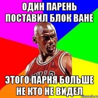 один парень поставил блок ване этого парня больше не кто не видел