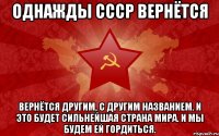 однажды СССР вернётся вернётся другим, с другим названием. и это будет сильнейшая страна мира. и мы будем ей гордиться.