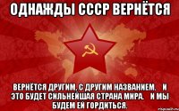 однажды СССР вернётся вернётся другим, с другим названием.&#10;и это будет сильнейшая страна мира.&#10;и мы будем ей гордиться.