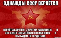 однажды СССР вернётся вернётся другим, с другим названием.&#10;&#10;и это будет сильнейшая страна мира.&#10;&#10;и мы будем ей гордиться.