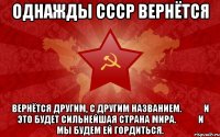 однажды СССР вернётся вернётся другим, с другим названием.&#10;&#10;&#10;и это будет сильнейшая страна мира.&#10;&#10;&#10;и мы будем ей гордиться.