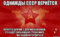 однажды СССР вернётся вернётся другим, с другим названием.&#10;&#10;&#10;&#10;&#10;и это будет сильнейшая страна мира.&#10;&#10;&#10;&#10;&#10;и мы будем ей гордиться.