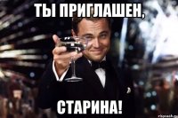 ТЫ ПРИГЛАШЕН, СТАРИНА!