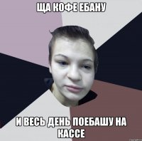 Ща кофе ебану и весь день поебашу на кассе