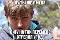 Ну ты же у меня Сигу на той перемене стрелял урод.