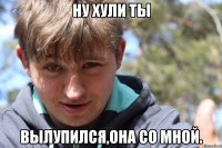 Ну хули ты Вылупился,она со мной.