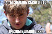А ты знаешь какого это трезвые шашлыки?