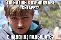 Ты идешь в курилку без сигарет? В надежде подышать?