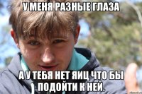У меня разные глаза А у тебя нет яиц что бы подойти к ней.
