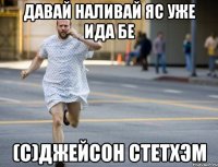 Давай наливай яс уже ида бе (с)джейсон стетхэм