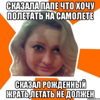Сказала папе что хочу полетать на самолете сказал рожденный жрать,летать не должен