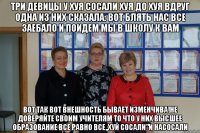 три девицы у хуя сосали хуя до хуя вдруг одна из них сказала: вот блять нас все заебало и поидем мы в школу к вам вот так вот внешность бывает изменчива!не доверяйте своим учителям то что у них высшее образование все равно все,,хуй сосали"и насосали