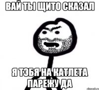вай ты щито сказал я тэбя на катлета парежу да