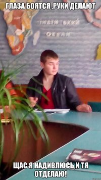 глаза боятся ,руки делают щас я надивлюсь,и тя отделаю!