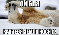ой бля как тебя земля носит?
